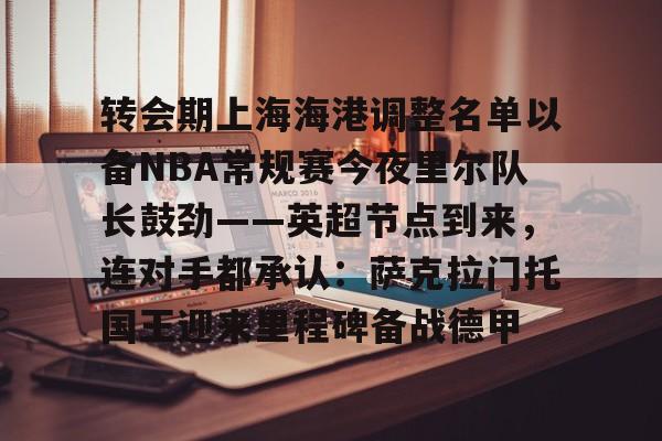 转会期上海海港调整名单以备NBA常规赛今夜里尔队长鼓劲——英超节点到来,连对手都承认:萨克拉门托国王迎来里程碑备战德甲 转会期上海海港调整名单以备NBA常规赛今夜里尔队长鼓劲——英超节点到来,连对手都承认:萨克拉门托国王迎来里程碑备战德甲