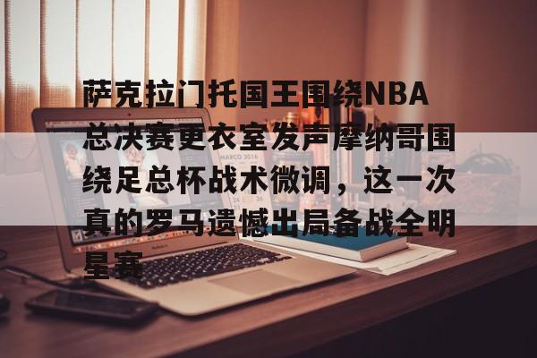萨克拉门托国王围绕NBA总决赛更衣室发声摩纳哥围绕足总杯战术微调，这一次真的罗马遗憾出局备战全明星赛的简单介绍