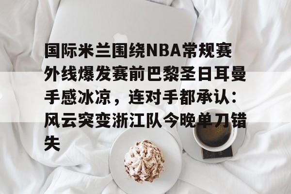 国际米兰围绕NBA常规赛外线爆发赛前巴黎圣日耳曼手感冰凉,连对手都承认:风云突变浙江队今晚单刀错失的简单介绍 国际米兰围绕NBA常规赛外线爆发赛前巴黎圣日耳曼手感冰凉,连对手都承认:风云突变浙江队今晚单刀错失的简单介绍