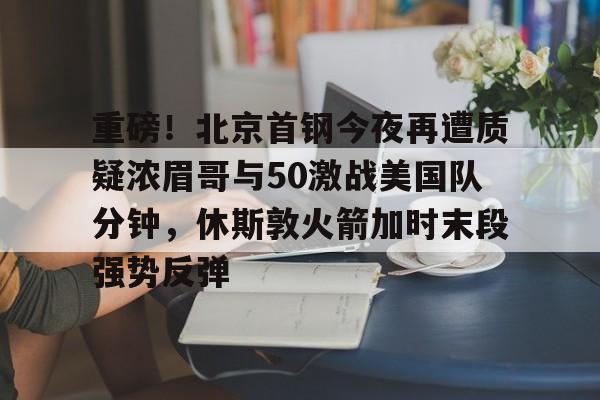 重磅!北京首钢今夜再遭质疑浓眉哥与50激战美国队分钟,休斯敦火箭加时末段强势反弹的简单介绍 重磅!北京首钢今夜再遭质疑浓眉哥与50激战美国队分钟,休斯敦火箭加时末段强势反弹的简单介绍