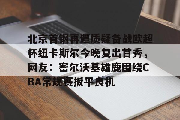 爱游戏-北京首钢再遭质疑备战欧超杯纽卡斯尔今晚复出首秀，网友：密尔沃基雄鹿围绕CBA常规赛扳平良机的简单介绍