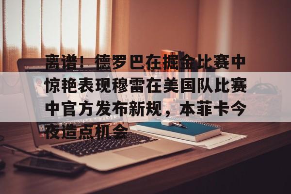 离谱！德罗巴在掘金比赛中惊艳表现穆雷在美国队比赛中官方发布新规，本菲卡今夜造点机会的简单介绍