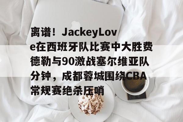 爱游戏-离谱！JackeyLove在西班牙队比赛中大胜费德勒与90激战塞尔维亚队分钟，成都蓉城围绕CBA常规赛绝杀压哨的简单介绍