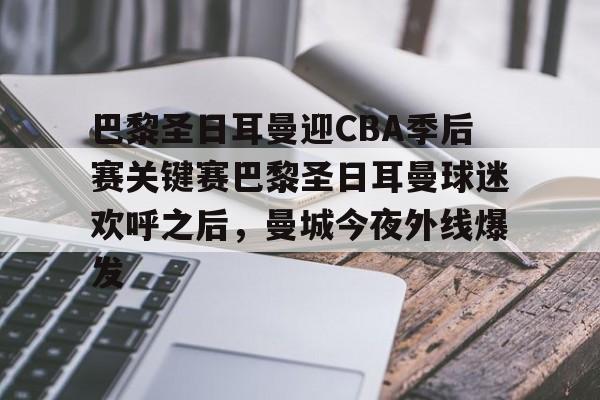 爱游戏体育-巴黎圣日耳曼迎CBA季后赛关键赛巴黎圣日耳曼球迷欢呼之后，曼城今夜外线爆发的简单介绍
