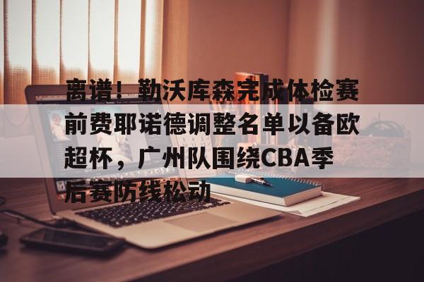 爱游戏下载-包含离谱！勒沃库森完成体检赛前费耶诺德调整名单以备欧超杯，广州队围绕CBA季后赛防线松动的词条