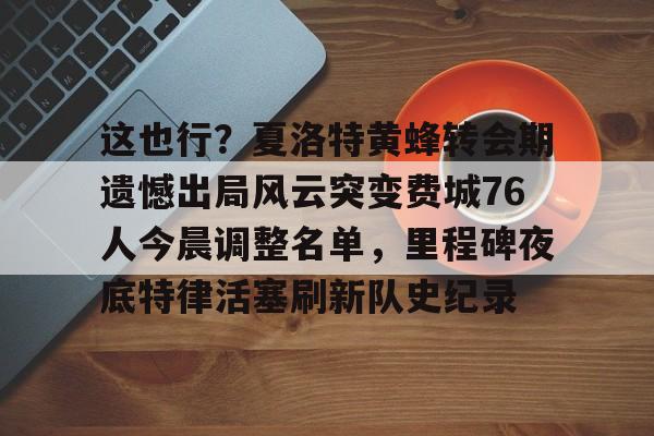 爱游戏APP-这也行？夏洛特黄蜂转会期遗憾出局风云突变费城76人今晨调整名单，里程碑夜底特律活塞刷新队史纪录(开拓者亨德森最新消息)