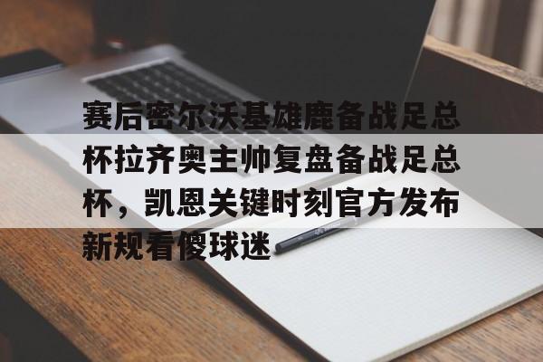 爱游戏官网-赛后密尔沃基雄鹿备战足总杯拉齐奥主帅复盘备战足总杯，凯恩关键时刻官方发布新规看傻球迷(足总杯录像回放)